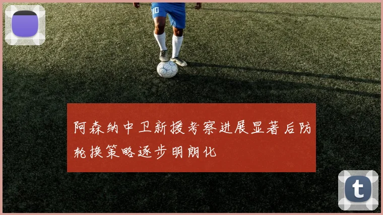 阿森纳中卫新援考察进展显著后防轮换策略逐步明朗化